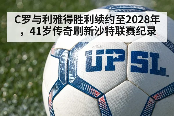 C罗与利雅得胜利续约至2028年,41岁传奇刷新沙特联赛纪录